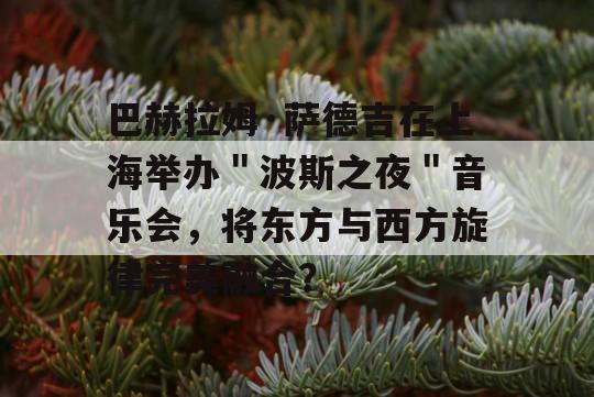 巴赫拉姆·萨德吉在上海举办＂波斯之夜＂音乐会，将东方与西方旋律完美融合？